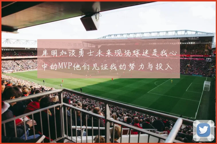 库明加谈勇士未来现场球迷是我心中的MVP他们见证我的努力与投入
