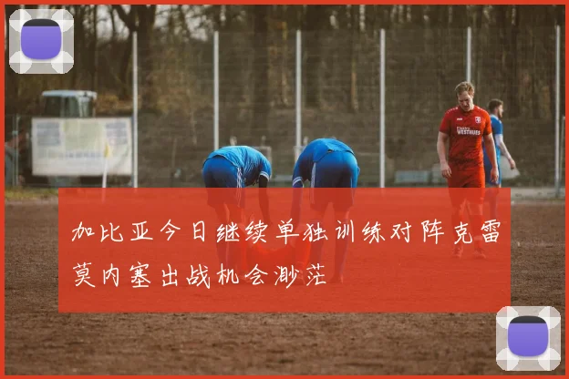 加比亚今日继续单独训练对阵克雷莫内塞出战机会渺茫