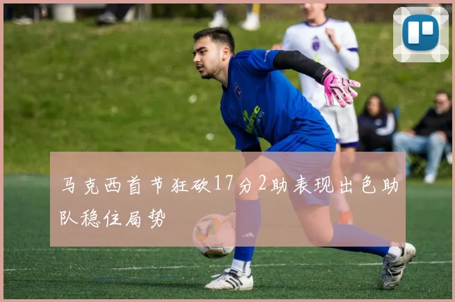 马克西首节狂砍17分2助表现出色助队稳住局势