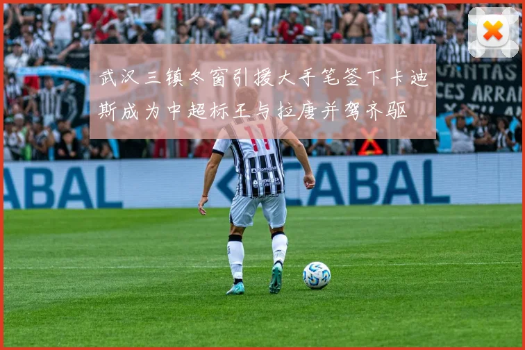 武汉三镇冬窗引援大手笔签下卡迪斯成为中超标王与拉唐并驾齐驱