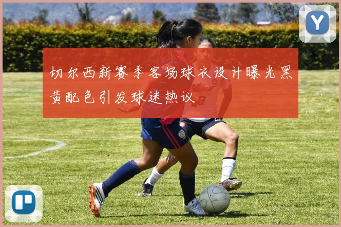 切尔西新赛季客场球衣设计曝光黑黄配色引发球迷热议