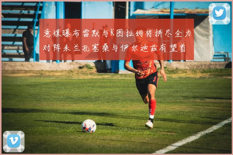 意媒曝布雷默与K图拉姆将拼尽全力对阵米兰孔塞桑与伊尔迪兹有望首发出战