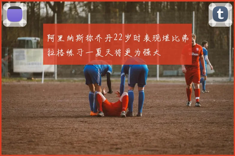 阿里纳斯称乔丹22岁时表现堪比弗拉格练习一夏天将更为强大