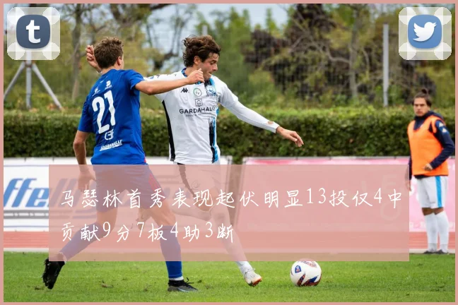 马瑟林首秀表现起伏明显13投仅4中贡献9分7板4助3断