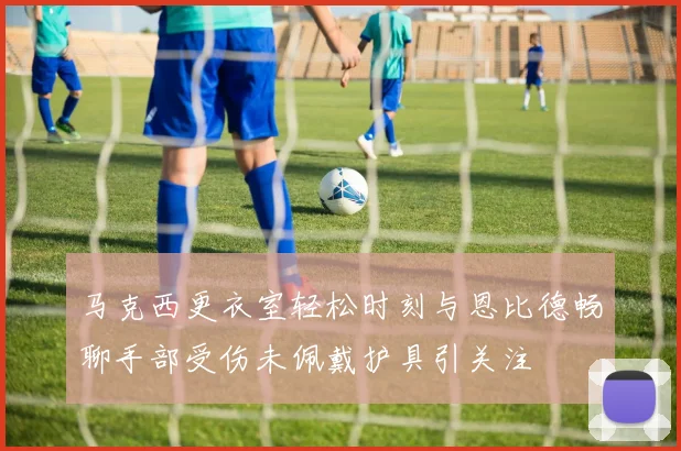 马克西更衣室轻松时刻与恩比德畅聊手部受伤未佩戴护具引关注