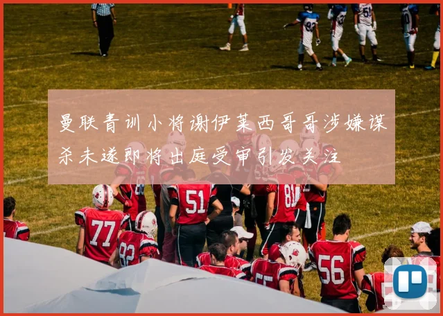 曼联青训小将谢伊莱西哥哥涉嫌谋杀未遂即将出庭受审引发关注