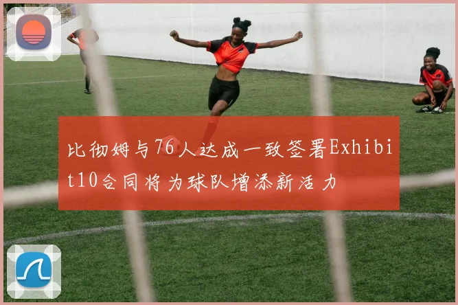 比彻姆与76人达成一致签署Exhibit10合同将为球队增添新活力