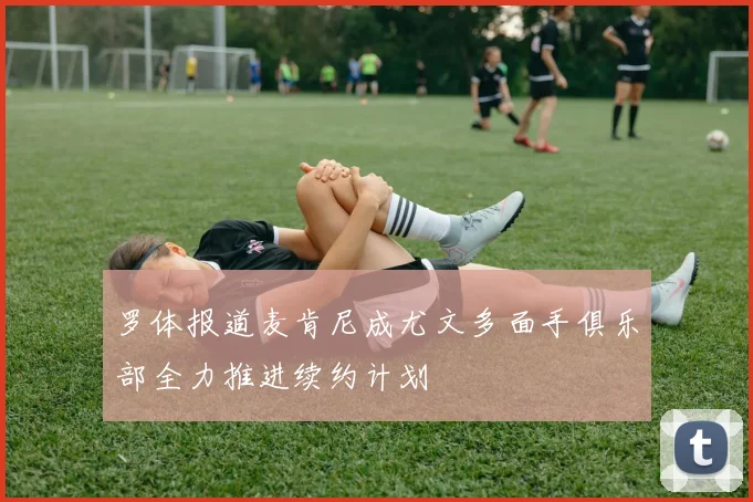 罗体报道麦肯尼成尤文多面手俱乐部全力推进续约计划