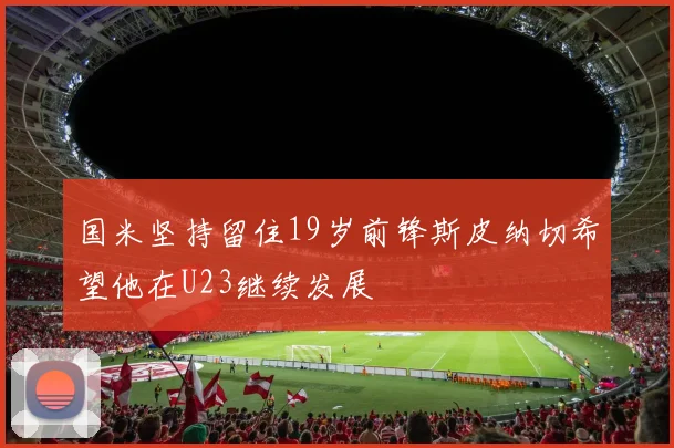 国米坚持留住19岁前锋斯皮纳切希望他在U23继续发展