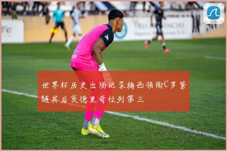 世界杯历史出场记录梅西领衔C罗紧随其后莫德里奇位列第三