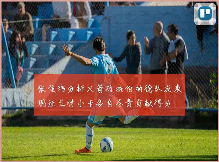 张佳玮分析火箭对抗伦纳德队友表现杜兰特小卡各自尽责贡献得分