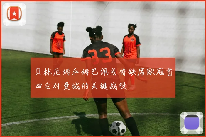 贝林厄姆和姆巴佩或将缺席欧冠首回合对曼城的关键战役