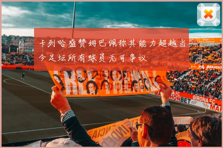 卡列哈盛赞姆巴佩称其能力超越当今足坛所有球员无可争议