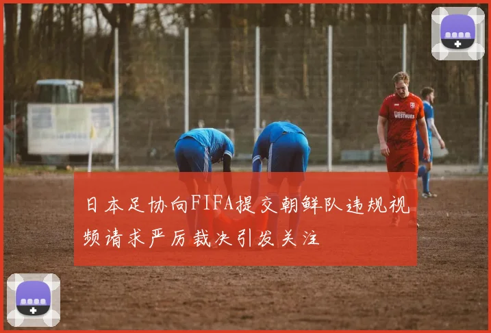 日本足协向FIFA提交朝鲜队违规视频请求严厉裁决引发关注