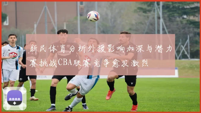 新民体育分析外援影响加深与潜力赛挑战CBA联赛竞争愈发激烈