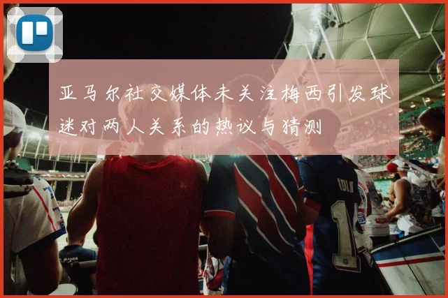亚马尔社交媒体未关注梅西引发球迷对两人关系的热议与猜测