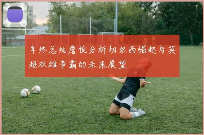 年终总结詹俊分析切尔西崛起与英超双雄争霸的未来展望