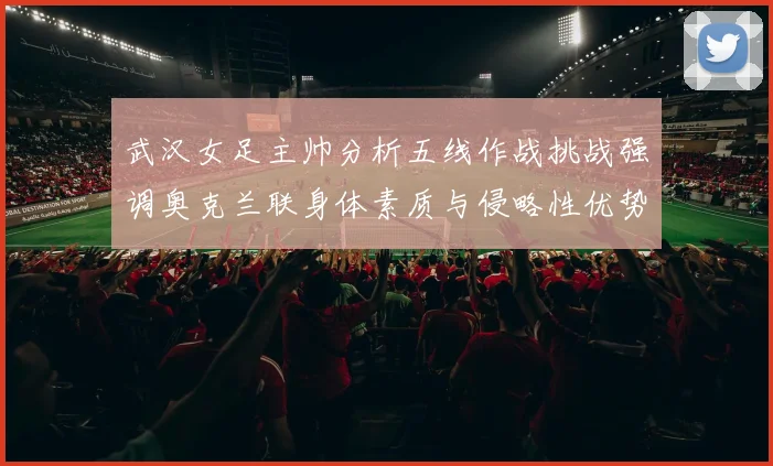 武汉女足主帅分析五线作战挑战强调奥克兰联身体素质与侵略性优势