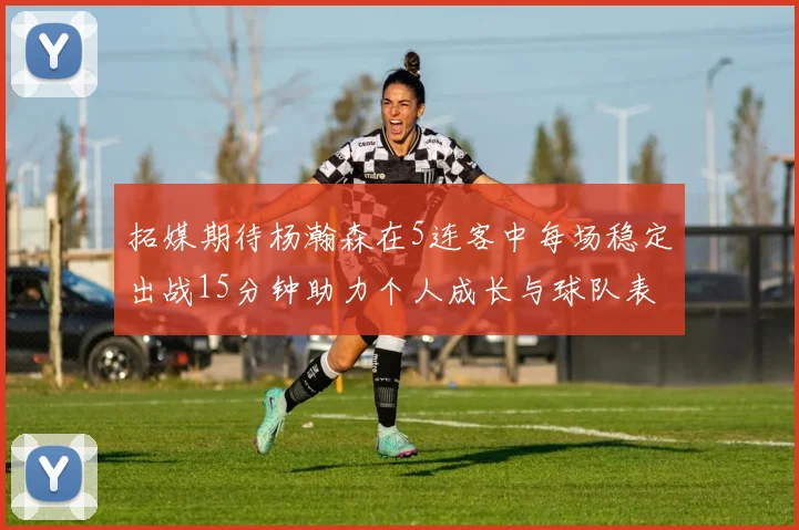 拓媒期待杨瀚森在5连客中每场稳定出战15分钟助力个人成长与球队表现