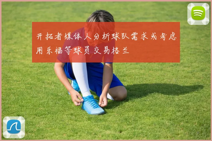 开拓者媒体人分析球队需求或考虑用乐福等球员交易格兰