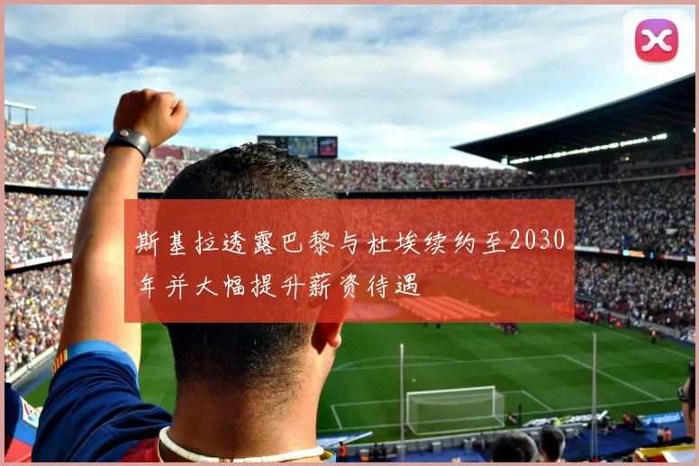 斯基拉透露巴黎与杜埃续约至2030年并大幅提升薪资待遇