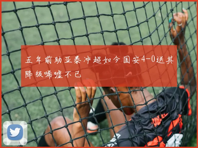 五年前助亚泰冲超如今国安4-0送其降级唏嘘不已