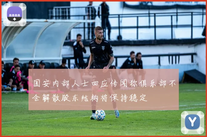 国安内部人士回应传闻称俱乐部不会解散股东结构将保持稳定