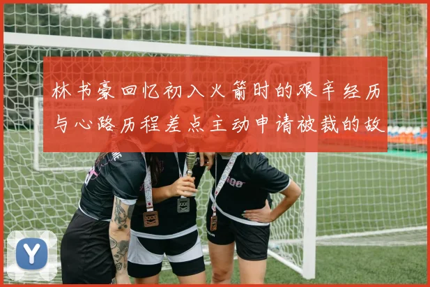 林书豪回忆初入火箭时的艰辛经历与心路历程差点主动申请被裁的故事