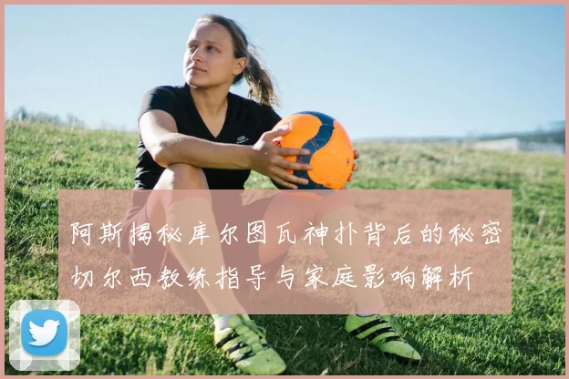 阿斯揭秘库尔图瓦神扑背后的秘密切尔西教练指导与家庭影响解析