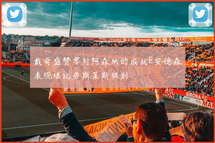 戴奇盛赞零封阿森纳的成就E安德森表现堪比劳斯莱斯级别