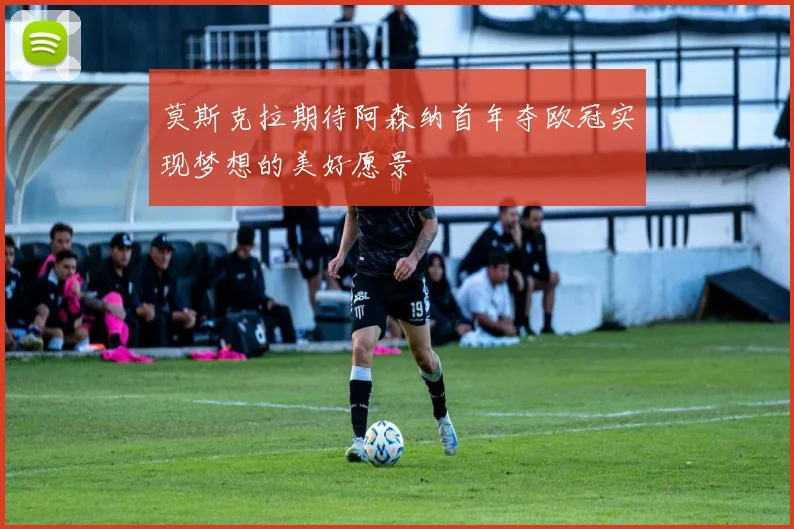 莫斯克拉期待阿森纳首年夺欧冠实现梦想的美好愿景