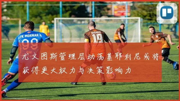 尤文图斯管理层动荡基耶利尼或将获得更大权力与决策影响力