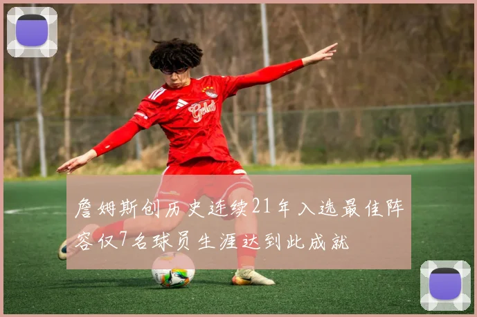 詹姆斯创历史连续21年入选最佳阵容仅7名球员生涯达到此成就