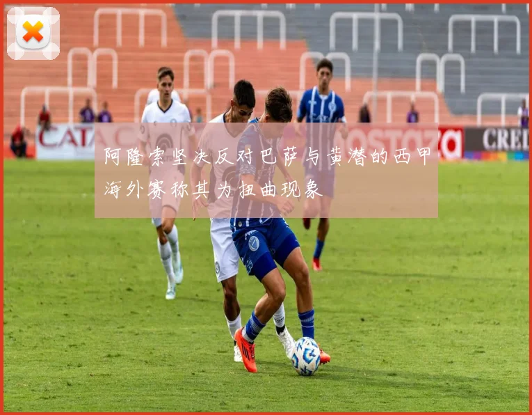 阿隆索坚决反对巴萨与黄潜的西甲海外赛称其为扭曲现象