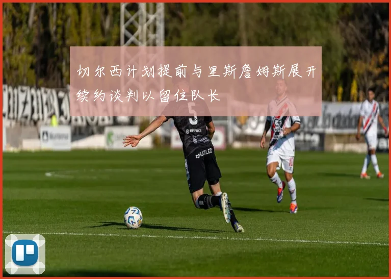 切尔西计划提前与里斯詹姆斯展开续约谈判以留住队长