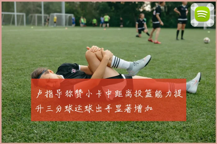 卢指导称赞小卡中距离投篮能力提升三分球运球出手显著增加