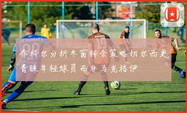乔科尔分析冬窗转会策略切尔西更青睐年轻球员而非马克格伊