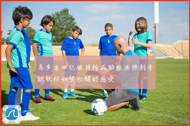 乌多吉回忆被持枪威胁经历热刺夺欧联杯如梦初醒的感受