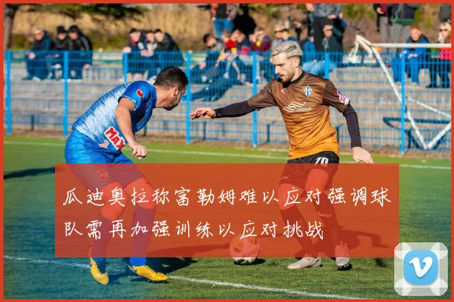 瓜迪奥拉称富勒姆难以应对强调球队需再加强训练以应对挑战