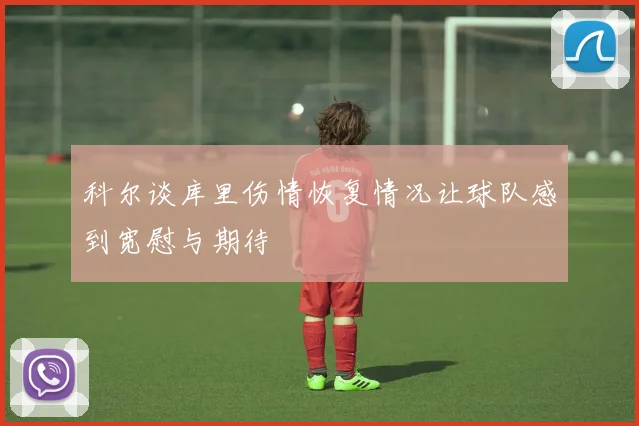 科尔谈库里伤情恢复情况让球队感到宽慰与期待