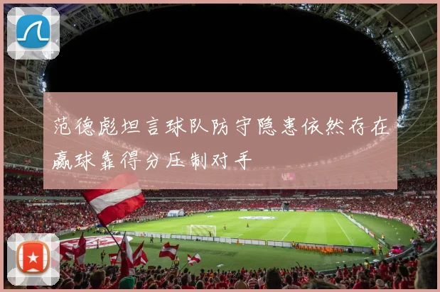 范德彪坦言球队防守隐患依然存在赢球靠得分压制对手